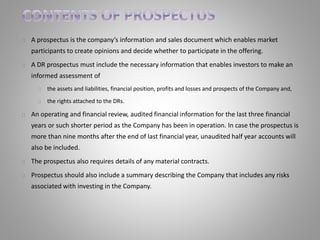 A prospectus is the company’s information and sales document which enables market 
participants to create opinions and decide whether to participate in the offering. 
A DR prospectus must include the necessary information that enables investors to make an 
informed assessment of 
the assets and liabilities, financial position, profits and losses and prospects of the Company and, 
the rights attached to the DRs. 
An operating and financial review, audited financial information for the last three financial 
years or such shorter period as the Company has been in operation. In case the prospectus is 
more than nine months after the end of last financial year, unaudited half year accounts will 
also be included. 
The prospectus also requires details of any material contracts. 
Prospectus should also include a summary describing the Company that includes any risks 
associated with investing in the Company. 
 
