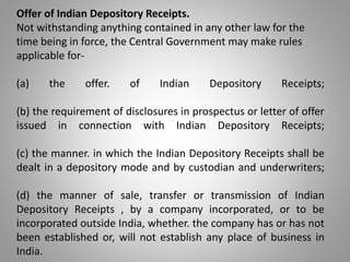 Offer of Indian Depository Receipts. 
Not withstanding anything contained in any other law for the 
time being in force, the Central Government may make rules 
applicable for- 
(a) the offer. of Indian Depository Receipts; 
(b) the requirement of disclosures in prospectus or letter of offer 
issued in connection with Indian Depository Receipts; 
(c) the manner. in which the Indian Depository Receipts shall be 
dealt in a depository mode and by custodian and underwriters; 
(d) the manner of sale, transfer or transmission of Indian 
Depository Receipts , by a company incorporated, or to be 
incorporated outside India, whether. the company has or has not 
been established or, will not establish any place of business in 
India. 
 