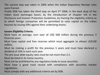 The second step was taken in 2004 when the Indian Depository Receipt rules 
were framed. 
Finally SEBI has taken the third step on April 3rd 2006, in the back drop of the 
Indian stock exchanges boom, by the introduction of Chapter VIA in the 
Disclosure and Investor Protection Guidelines, by framing the eligibility criteria as 
to which foreign companies will be permitted to raise capital on the Indian 
bourses by issuing IDRs against their underlying shares. 
Issuers Eligibility Criteria. 
Must have an average; turn over of US$ 500 million during the previous 3 
financial years. 
Must have capital and free reserves which must aggregate to atleast US$100 
million. 
Must be making a profit for the previous 5 years and must have declared a 
dividend of 10% in each such year. 
The pre issue debt-equity ratio must be not more than 2:1. 
Must be listed in its home country. 
Must not be prohibited by any regulatory body to issue securities 
Must have a good track record with compliance with securities market 
regulations. 
Must comply with any additional criteria set by SEBI. 
 
