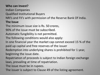 Who can Invest? 
Indian Companies 
Qualified Institutional Buyers 
NRI’s and FII’s with permission of the Reserve Bank Of India. 
The Issue 
The minimum issue size is Rs. 50 crores, 
90% of the issue must be subscribed. 
Automatic fungibility is not permitted. 
The following conditions would also apply: 
In one financial year the market cap cannot exceed 15 % of the 
paid up capital and free reserves of the issuer 
Redemption into underlying shares is prohibited for 1 year, 
beginning the issue date. 
Repatriation of proceeds is subject to Indian foreign exchange 
laws, prevailing at time of repatriation. 
The issue must be in rupees. 
The issuer is subject to Clause 49 of the listing agreement. 
 