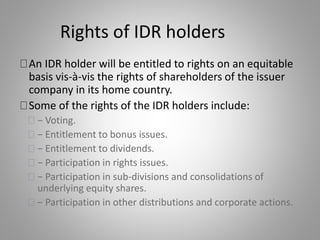 Rights of IDR holders 
An IDR holder will be entitled to rights on an equitable 
basis vis-à-vis the rights of shareholders of the issuer 
company in its home country. 
Some of the rights of the IDR holders include: 
− Voting. 
− Entitlement to bonus issues. 
− Entitlement to dividends. 
− Participation in rights issues. 
− Participation in sub-divisions and consolidations of 
underlying equity shares. 
− Participation in other distributions and corporate actions. 
 
