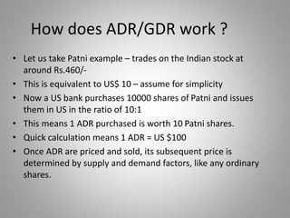 How does ADR/GDR work ? 
• Let us take Patni example – trades on the Indian stock at 
around Rs.460/- 
• This is equivalent to US$ 10 – assume for simplicity 
• Now a US bank purchases 10000 shares of Patni and issues 
them in US in the ratio of 10:1 
• This means 1 ADR purchased is worth 10 Patni shares. 
• Quick calculation means 1 ADR = US $100 
• Once ADR are priced and sold, its subsequent price is 
determined by supply and demand factors, like any ordinary 
shares. 
 
