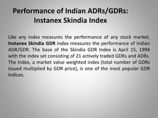 Performance of Indian ADRs/GDRs: 
Instanex Skindia Index 
Like any index measures the performance of any stock market, 
Instanex Skindia GDR index measures the performance of Indian 
ADR/GDR. The base of the Skindia GDR Index is April 15, 1994 
with the index set consisting of 21 actively traded GDRs and ADRs. 
The Index, a market value weighted index (total number of GDRs 
issued multiplied by GDR price), is one of the most popular GDR 
Indices. 
 