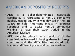 AMERICAN DEPOSITORY RECEIPTS 
• ADR is a dollar-denominated negotiable 
certificate. It represents a non-US company’s 
publicly traded equity. It was devised in the late 
1920s to help Americans invest in overseas 
securities and to assist non-US companies 
wishing to have their stock traded in the 
American Markets. 
• ADR were introduced as a result of of the 
complexities involved in buying shares in foreign 
countries and the difficulties associated with 
trading at different prices and currency values. 
 