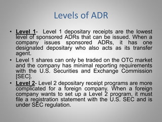 Levels of ADR 
• Level 1- Level 1 depositary receipts are the lowest 
level of sponsored ADRs that can be issued. When a 
company issues sponsored ADRs, it has one 
designated depositary who also acts as its transfer 
agent. 
• Level 1 shares can only be traded on the OTC market 
and the company has minimal reporting requirements 
with the U.S. Securities and Exchange Commission 
[SEC]. 
• Level 2- Level 2 depositary receipt programs are more 
complicated for a foreign company. When a foreign 
company wants to set up a Level 2 program, it must 
file a registration statement with the U.S. SEC and is 
under SEC regulation. 
 