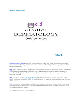 Global Dermatology
Global Dermatology (GOD) is bimonthly journal founded by Torello Lotti. It is an international peer reviewed
journal strives to publish highest quality manuscripts pertaining to dermatology and address global issues affecting
patient health and care.
GOD invites submissions under a broad scope of topics relevant to clinical and experimental research and publishes
original articles, reviews, clinical perspectives, clinical procedures,short communications, case reports, news,
proceedings, health policies and editorial articles about recent developments in dermatology as well as letter to
editor from its readers.
GOD is an official organ of World Health Academy (WHA) but represents the academic arena for all authors
dealing with Global Dermatology and for the Institutions which are looking for an experienced opinion in the field
of skin diseases.
GOD is guided by a distinguished, international editorial board and emphasizes a global approach to continuing
medical education for physicians and provides platform for knowledge exchange, ultimately advance this field of
research for the benefit of patients.
We look forward to receiving your contribution!
 