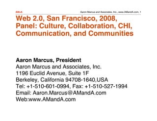 AM+A                    Aaron Marcus and Associates, Inc., www.AMandA.com, 1


Web 2.0, San Francisco, 2008,
Panel: Culture, Collaboration, CHI,
Communication, and Communities


Aaron Marcus, President
Aaron Marcus and Associates, Inc.
1196 Euclid Avenue, Suite 1F
Berkeley, California 94708-1640,USA
Tel: +1-510-601-0994, Fax: +1-510-527-1994
Email: Aaron.Marcus@AMandA.com
Web:www.AMandA.com