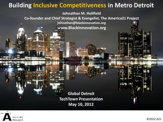 Building Inclusive Competitiveness in Metro Detroit
                           Johnathan M. Holifield
     Co-founder and Chief Strategist & Evangelist, The America21 Project
                        johnathan@blackinnovation.org
                        www.BlackInnovation.org




                             Global Detroit
                         TechTown Presentation
                             May 10, 2012


                                                                           ©2012 A21
 