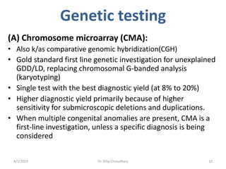Genetic testing
(A) Chromosome microarray (CMA):
• Also k/as comparative genomic hybridization(CGH)
• Gold standard first line genetic investigation for unexplained
GDD/LD, replacing chromosomal G-banded analysis
(karyotyping)
• Single test with the best diagnostic yield (at 8% to 20%)
• Higher diagnostic yield primarily because of higher
sensitivity for submicroscopic deletions and duplications.
• When multiple congenital anomalies are present, CMA is a
first-line investigation, unless a specific diagnosis is being
considered
4/1/2019 Dr. Dilip Choiudhary 10
 