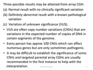 Three possible results may be attained from array CGH:
(a) Normal result with no clinically significant variation
(b) Definitely abnormal result with a known pathological
variation
(c) Variation of unknown significance (VUS).
• VUS are often copy number variations (CNVs) that are
variations in the expected number of copies of DNA in
certain segments of the genome.
• Every person has approx 100 CNVs which can affect
numerous genes but are only sometimes pathogenic.
• It may be difficult to establish the significance of some
CNVs and targeted parental array CGHs are usually
recommended in the first instance to help with the
interpretation.4/1/2019 Dr. Dilip Choiudhary 11
 