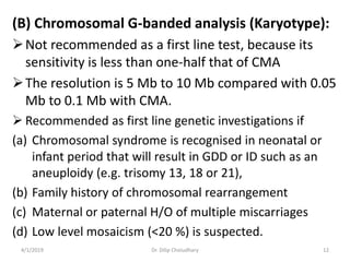 (B) Chromosomal G-banded analysis (Karyotype):
Not recommended as a first line test, because its
sensitivity is less than one-half that of CMA
The resolution is 5 Mb to 10 Mb compared with 0.05
Mb to 0.1 Mb with CMA.
 Recommended as first line genetic investigations if
(a) Chromosomal syndrome is recognised in neonatal or
infant period that will result in GDD or ID such as an
aneuploidy (e.g. trisomy 13, 18 or 21),
(b) Family history of chromosomal rearrangement
(c) Maternal or paternal H/O of multiple miscarriages
(d) Low level mosaicism (<20 %) is suspected.
4/1/2019 Dr. Dilip Choiudhary 12
 
