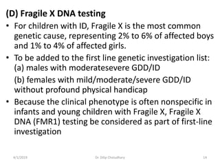 (D) Fragile X DNA testing
• For children with ID, Fragile X is the most common
genetic cause, representing 2% to 6% of affected boys
and 1% to 4% of affected girls.
• To be added to the first line genetic investigation list:
(a) males with moderatesevere GDD/ID
(b) females with mild/moderate/severe GDD/ID
without profound physical handicap
• Because the clinical phenotype is often nonspecific in
infants and young children with Fragile X, Fragile X
DNA (FMR1) testing be considered as part of first-line
investigation
4/1/2019 Dr. Dilip Choiudhary 14
 