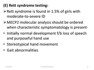 (E) Rett syndrome testing:
Rett syndrome is found in 1.5% of girls with
moderate-to-severe ID
MECP2 molecular analysis should be ordered
when characteristic symptomatology is present-
• Initially normal development f/b loss of speech
and purposeful hand use
• Stereotypical hand movement
• Gait abnormalities
4/1/2019 Dr. Dilip Choiudhary 15
 