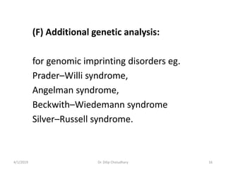 (F) Additional genetic analysis:
for genomic imprinting disorders eg.
Prader–Willi syndrome,
Angelman syndrome,
Beckwith–Wiedemann syndrome
Silver–Russell syndrome.
4/1/2019 Dr. Dilip Choiudhary 16
 