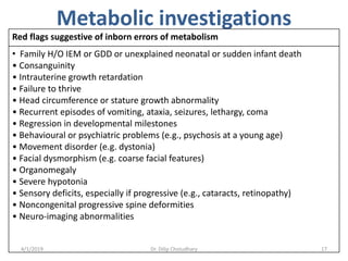 Metabolic investigations
Red flags suggestive of inborn errors of metabolism
• Family H/O IEM or GDD or unexplained neonatal or sudden infant death
• Consanguinity
• Intrauterine growth retardation
• Failure to thrive
• Head circumference or stature growth abnormality
• Recurrent episodes of vomiting, ataxia, seizures, lethargy, coma
• Regression in developmental milestones
• Behavioural or psychiatric problems (e.g., psychosis at a young age)
• Movement disorder (e.g. dystonia)
• Facial dysmorphism (e.g. coarse facial features)
• Organomegaly
• Severe hypotonia
• Sensory deficits, especially if progressive (e.g., cataracts, retinopathy)
• Noncongenital progressive spine deformities
• Neuro-imaging abnormalities
4/1/2019 Dr. Dilip Choiudhary 17
 