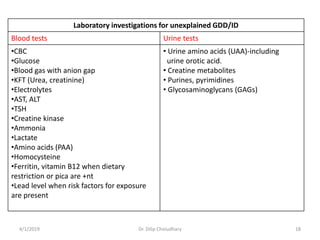 Laboratory investigations for unexplained GDD/ID
Blood tests Urine tests
•CBC
•Glucose
•Blood gas with anion gap
•KFT (Urea, creatinine)
•Electrolytes
•AST, ALT
•TSH
•Creatine kinase
•Ammonia
•Lactate
•Amino acids (PAA)
•Homocysteine
•Ferritin, vitamin B12 when dietary
restriction or pica are +nt
•Lead level when risk factors for exposure
are present
• Urine amino acids (UAA)-including
urine orotic acid.
• Creatine metabolites
• Purines, pyrimidines
• Glycosaminoglycans (GAGs)
4/1/2019 Dr. Dilip Choiudhary 18
 