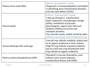 Plasma amino acids (PAA)
•60 min “pre-prandial” sample
•Diagnostic in aminoacidopathies and helpful
in identifying some mitochondrial disorders
and urea cycle defects (UCDs)
Plasma lactate
• 60 min “post-prandial” sample
• May be elevated in mitochondrial,
biotin responsive, some glycogen storage
(GSDs), metabolism of pyruvate,
gluconeogenic, organic acid, fatty acid
oxidation (FAODs) and amino acid
metabolic disorders.
•For accurate results, lactate should be taken
without a tourniquet and transported on ice.
Venous blood gas with anion gap
•Low pH may indicate metabolic acidosis due
to an organic acidaemia or lactic acidosis,
•High Ph may indicate respiratory alkalosis
due to a UCD and a low bicarbonate level
may indicate an organic acidaemia.
Plasma creatine phosphokinase (CPK)
•Elevated in muscular dystrophies, even
without overt muscle weakness,
mitochondrial disease and FAODs.
4/1/2019 Dr. Dilip Choiudhary 21
 