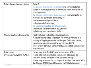 Total plasma homocysteine Only if
(a) plasma methionine is elevated to investigate for
classical homocystinuria or remethylation disorders of
homocysteine
(b) plasma methionine is decreased, to investigate for
methionine synthase deficiency or
methylenetetrahydrofolate
reductase deficiency or
(c) MMA is elevated on UAA analysis
to exclude severe vitamin B12/folate
deficiency and cobalamin defects.
Plasma acylcarnitine profile •Not included in first line investigation,
•Should be included to screen for FAODs if there is a
history of hypoglycaemia, prolonged failure to thrive,
hypotonia, cardiomyopathy, an elevated CPK
level or any obvious abnormality associated with energy
metabolism.
Total urine
glycosaminoglycans (GAGs)
•Screening test for MPS and some other LSDs.
•False positive results are commonly observed on
samples analysed from urine collection bags.
•False negative results occur particularly in patients with
Sanfilippo (MPSIII) and Morquio (MPS IV) diseases.
4/1/2019 Dr. Dilip Choiudhary 22
 