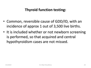 Thyroid function testing:
• Common, reversible cause of GDD/ID, with an
incidence of approx 1 out of 3,500 live births.
• It is included whether or not newborn screening
is performed, so that acquired and central
hypothyroidism cases are not missed.
4/1/2019 Dr. Dilip Choiudhary 23
 