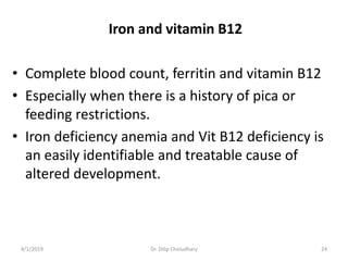 Iron and vitamin B12
• Complete blood count, ferritin and vitamin B12
• Especially when there is a history of pica or
feeding restrictions.
• Iron deficiency anemia and Vit B12 deficiency is
an easily identifiable and treatable cause of
altered development.
4/1/2019 Dr. Dilip Choiudhary 24
 