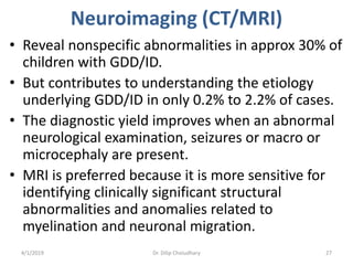 Neuroimaging (CT/MRI)
• Reveal nonspecific abnormalities in approx 30% of
children with GDD/ID.
• But contributes to understanding the etiology
underlying GDD/ID in only 0.2% to 2.2% of cases.
• The diagnostic yield improves when an abnormal
neurological examination, seizures or macro or
microcephaly are present.
• MRI is preferred because it is more sensitive for
identifying clinically significant structural
abnormalities and anomalies related to
myelination and neuronal migration.
4/1/2019 Dr. Dilip Choiudhary 27
 