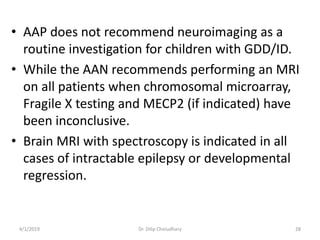 • AAP does not recommend neuroimaging as a
routine investigation for children with GDD/ID.
• While the AAN recommends performing an MRI
on all patients when chromosomal microarray,
Fragile X testing and MECP2 (if indicated) have
been inconclusive.
• Brain MRI with spectroscopy is indicated in all
cases of intractable epilepsy or developmental
regression.
4/1/2019 Dr. Dilip Choiudhary 28
 