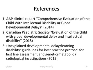References
1. AAP clinical report “Comprehensive Evaluation of the
Child With Intellectual Disability or Global
Developmental Delays” (2014)
2. Canadian Paediatric Society “Evaluation of the child
with global developmental delay and intellectual
disability” (2018)
3. Unexplained developmental delay/learning
disability: guidelines for best practice protocol for
first line assessment and genetic/metabolic /
radiological investigations (2015)
4/1/2019 Dr. Dilip Choiudhary 33
 