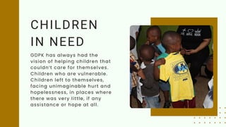 CHILDREN
IN NEED
GDPK has always had the
vision of helping children that
couldn’t care for themselves.
Children who are vulnerable.
Children left to themselves,
facing unimaginable hurt and
hopelessness, in places where
there was very little, if any
assistance or hope at all.
 