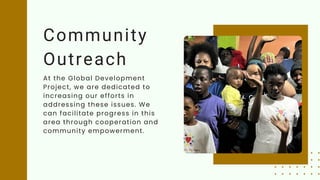 Community
Outreach
At the Global Development
Project, we are dedicated to
increasing our efforts in
addressing these issues. We
can facilitate progress in this
area through cooperation and
community empowerment.
 