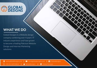 WHAT WE DO
Global Dezigns is a Website design
company combining over 4 years’ IT
industry experience and have grown
to become a leading Pakistan Website
Design and Internet Marketing
solutions.
Global Dezigns+92-21-34915812
info@globaldezigns.com Globaldezignswww.globaldezigns.com
globaldezigns
 