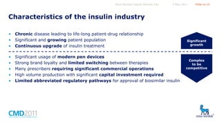 Novo Nordisk Capital Markets Day

5 May 2011

Slide no 14

Characteristics of the insulin industry
• Chronic disease leading to life-long patient-drug relationship
• Significant and growing patient population
• Continuous upgrade of insulin treatment
•
•
•
•
•

Significant usage of modern pen devices
Strong brand loyalty and limited switching between therapies
Many prescribers requiring significant commercial operations
High volume production with significant capital investment required
Limited abbreviated regulatory pathways for approval of biosimilar insulin

Significant
growth

Complex
to be
competitive

 
