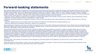 Novo Nordisk Capital Markets Day

5 May 2011

Slide no 2

Forward-looking statements
Novo Nordisk’s reports filed with or furnished to the US Securities and Exchange Commission (SEC), including the company’s Annual Report 2010 and Form 20-F, both
expected to be filed with the SEC in February 2011 as well as this document and written information released, or oral statements made, to the public in the future by or
on behalf of Novo Nordisk, may contain forward-looking statements. Words such as ‘believe’, ‘expect’, ‘may’, ‘will’, ‘plan’, ’strategy’, ’prospect’, ’foresee’, ’estimate’,
’project’, ’anticipate’, ’can’, ’intend’, ‘target’ and other words and terms of similar meaning in connection with any discussion of future operating or financial performance
identify forward-looking statements. Examples of such forward-looking statements include, but are not limited to:
- statements of plans, objectives or goals for future operations, including those related to Novo Nordisk’s products, product research, product development, product
introductions and product approvals as well as cooperations in relation thereto,
- statements containing projections of or targets for revenues, income (or loss), earnings per share, capital expenditures, dividends, capital structure or other net
financials,
- statements regarding future economic performance, future actions and outcome of contingencies such as legal proceedings, and
- statements regarding the assumptions underlying or relating to such statements.
These statements are based on current plans, estimates and projections. By their very nature, forward-looking statements involve inherent risks and uncertainties, both
general and specific. Novo Nordisk cautions that a number of important factors, including those described in this document, could cause actual results to differ materially
from those contemplated in any forward-looking statements.
Factors that may affect future results include, but are not limited to, global as well as local political and economic conditions, including interest rate and currency
exchange rate fluctuations, delay or failure of projects related to research and/or development, unplanned loss of patents, interruptions of supplies and production,
product recall, unexpected contract breaches or terminations, government-mandated or market-driven price decreases for Novo Nordisk’s products, introduction of
competing products, reliance on information technology, Novo Nordisk’s ability to successfully market current and new products, exposure to product liability and legal
proceedings and investigations, changes in governmental laws and interpretation thereof, including on reimbursement, intellectual property protection and regulatory
controls on testing, approval, manufacturing and marketing, perceived or actual failure to adhere to ethical marketing practices, investments in and divestitures of
domestic and foreign companies, unexpected growth in costs and expenses, failure to recruit and retain the right employees and failure to maintain a culture of
compliance.
Please also refer to the overview of risk factors in ‘Risk management’ of the Annual Report 2010 available as of 4 February 2011 on the company’s website
(novonordisk.com).
Unless required by law Novo Nordisk is under no duty and undertakes no obligation to update or revise any forward-looking statement after the distribution of this
document, whether as a result of new information, future events or otherwise.

 