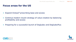 Novo Nordisk Capital Markets Day

5 May 2011

Focus areas for the US
• Expand Victoza® prescribing base and access
• Continue modern insulin strategy of value creation by balancing
profitability and access
• Preparing for a successful launch of Degludec and DegludecPlus

Slide no 35

 