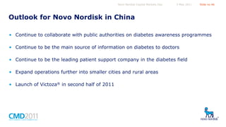 Novo Nordisk Capital Markets Day

5 May 2011

Slide no 46

Outlook for Novo Nordisk in China
• Continue to collaborate with public authorities on diabetes awareness programmes
• Continue to be the main source of information on diabetes to doctors
• Continue to be the leading patient support company in the diabetes field
• Expand operations further into smaller cities and rural areas
• Launch of Victoza® in second half of 2011

 