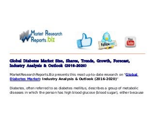 Global Diabetes Market Size, Shares, Trends, Growth, Forecast,
Industry Analysis & Outlook (2016-2020)
MarketResearchReports.Biz presents this most up-to-date research on "Global
Diabetes Market: Industry Analysis & Outlook (2016-2020)"
Diabetes, often referred to as diabetes mellitus, describes a group of metabolic
diseases in which the person has high blood glucose (blood sugar), either because
 