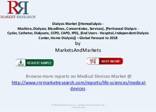 Dialysis Market [(Hemodialysis Machine, Dialyzer, Bloodlines, Concentrates, Services), (Peritoneal Dialysis Cycler, Catheter, Dialysate, CCPD, CAPD, IPD), (End Users - Hospital, Independent Dialysis
Center, Home Dialysis)] – Global Forecast to 2018

by
MarketsAndMarkets

Browse more reports on Medical Devices Market @
http://www.rnrmarketresearch.com/reports/life-sciences/medicaldevices .

© RnRMarketResearch.com ; sales@rnrmarketresearch.com ;
+1 888 391 5441

 