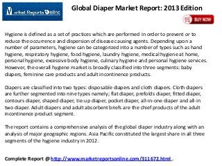 Global Diaper Market Report: 2013 Edition

Hygiene is defined as a set of practices which are performed in order to prevent or to
reduce the occurrence and dispersion of disease causing agents. Depending upon a
number of parameters, hygiene can be categorized into a number of types such as hand
hygiene, respiratory hygiene, food hygiene, laundry hygiene, medical hygiene at home,
personal hygiene, excessive body hygiene, culinary hygiene and personal hygiene services.
However, the overall hygiene market is broadly classified into three segments: baby
diapers, feminine care products and adult incontinence products.
Diapers are classified into two types: disposable diapers and cloth diapers. Cloth diapers
are further segmented into nine types namely; flat diaper, prefolds diaper, fitted diaper,
contours diaper, shaped diaper, tie-up diaper, pocket diaper, all-in-one diaper and all-in
two diaper. Adult diapers and adult absorbent briefs are the chief products of the adult
incontinence product segment.
The report contains a comprehensive analysis of the global diaper industry along with an
analysis of major geographic regions. Asia Pacific constituted the largest share in all three
segments of the hygiene industry in 2012.

Complete Report @ http://www.marketreportsonline.com/311672.html .

 