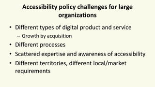 Accessibility policy challenges for large
organizations
• Different types of digital product and service
– Growth by acquisition
• Different processes
• Scattered expertise and awareness of accessibility
• Different territories, different local/market
requirements
 
