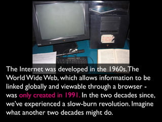 The Internet was developed in the 1960s. The
World Wide Web, which allows information to be
linked globally and viewable through a browser -
was only created in 1991. In the two decades since,
we’ve experienced a slow-burn revolution. Imagine
what another two decades might do.
 