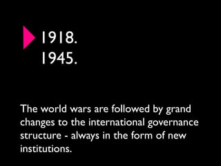 1918.
    1945.

The world wars are followed by grand
changes to the international governance
structure - always in the form of new
institutions.
 