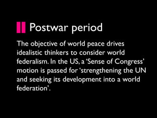 Postwar period
The objective of world peace drives
idealistic thinkers to consider world
federalism. In the US, a ‘Sense of Congress’
motion is passed for ‘strengthening the UN
and seeking its development into a world
federation’.
 