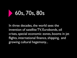 60s, 70s, 80s
In three decades, the world sees the
invention of satellite TV, Eurobonds, oil
crises, special economic zones, booms in jet
flights, international finance, shipping, and
growing cultural hegemony...
 