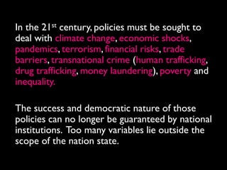 In the 21st century, policies must be sought to
deal with climate change, economic shocks,
pandemics, terrorism, financial risks, trade
barriers, transnational crime (human trafficking,
drug trafficking, money laundering), poverty and
inequality.

The success and democratic nature of those
policies can no longer be guaranteed by national
institutions. Too many variables lie outside the
scope of the nation state.
 