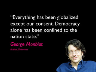 “Everything has been globalized
except our consent. Democracy
alone has been confined to the
nation state.”
George Monbiot
Author, Columnist
 
