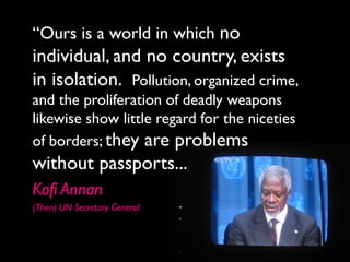 “Ours is a world in which no
individual, and no country, exists
in isolation. Pollution, organized crime,
and the proliferation of deadly weapons
likewise show little regard for the niceties
of borders; they are problems
without passports...
Kofi Annan
(Then) UN Secretary General
 