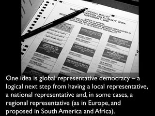 One idea is global representative democracy – a
logical next step from having a local representative,
a national representative and, in some cases, a
regional representative (as in Europe, and
proposed in South America and Africa).
 