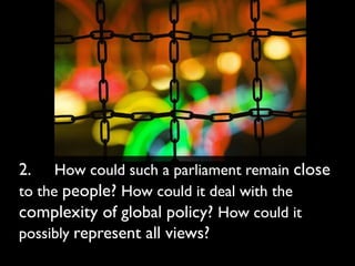 2.    How could such a parliament remain close
to the people? How could it deal with the
complexity of global policy? How could it
possibly represent all views?
 