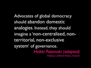 Advocates of global democracy
should abandon domestic
analogies. Instead, they should
imagine a ‘non-centralised, non-
territorial, non-exclusive
system’ of governance.
          Heikki Patomaki (adapted)
                 Professor of World Politics, Helsinki
 