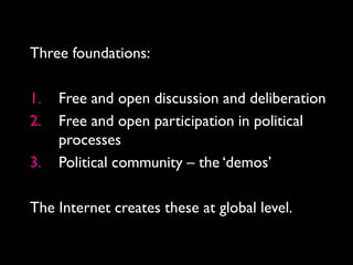Three foundations:

1.   Free and open discussion and deliberation
2.   Free and open participation in political
     processes
3.   Political community – the ‘demos’

The Internet creates these at global level.
 
