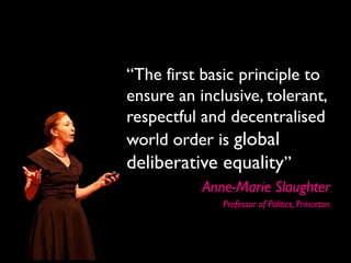 “The first basic principle to
ensure an inclusive, tolerant,
respectful and decentralised
world order is global
deliberative equality”
           Anne-Marie Slaughter
              Professor of Politics, Princeton
 